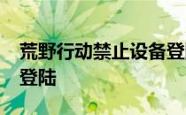 荒野行动禁止设备登陆-为什么荒野行动禁止登陆 
