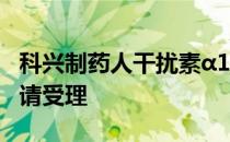 科兴制药人干扰素α1b吸入溶液获临床试验申请受理