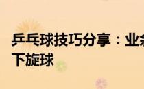 乒乓球技巧分享：业余选手在比赛中怎样对付下旋球