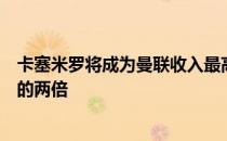 卡塞米罗将成为曼联收入最高球员之一但不是他在皇马薪水的两倍
