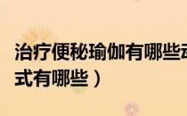 治疗便秘瑜伽有哪些动作（治疗便秘的瑜伽体式有哪些）