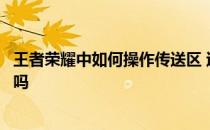 王者荣耀中如何操作传送区 过了中转区还能回到原来的区域吗 