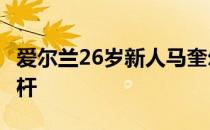 爱尔兰26岁新人马奎尔打出65杆低于标准杆7杆