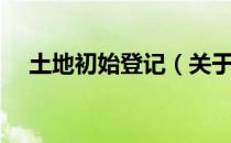 土地初始登记（关于土地初始登记简介）