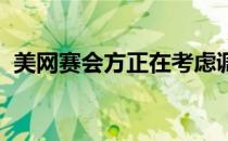 美网赛会方正在考虑调整比赛的时间和日期