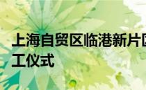 上海自贸区临港新片区举行三周年重点项目开工仪式