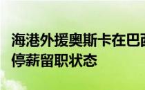 海港外援奥斯卡在巴西处理家庭事务期间属于停薪留职状态