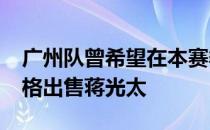 广州队曾希望在本赛季开赛前以3500万的价格出售蒋光太