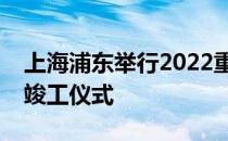 上海浦东举行2022重大产业科技项目集中开竣工仪式