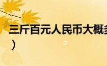 三斤百元人民币大概多少钱（三斤百元人民币）