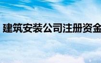 建筑安装公司注册资金要求（建筑安装公司）