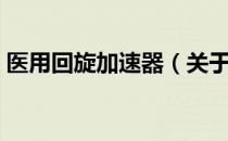 医用回旋加速器（关于医用回旋加速器简介）