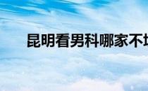 昆明看男科哪家不坑人（昆明看男科）