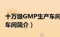 十万级GMP生产车间（关于十万级GMP生产车间简介）