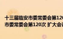 十三届临安市委常委会第120次 扩大会议（关于十三届临安市委常委会第120次 扩大会议简介）