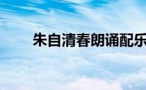 朱自清春朗诵配乐（朱自清春朗诵）