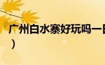 广州白水寨好玩吗一日游（广州白水寨好玩吗）