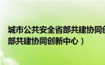 城市公共安全省部共建协同创新中心（关于城市公共安全省部共建协同创新中心）