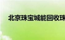 北京珠宝城能回收珠宝吗（北京珠宝城）