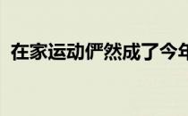在家运动俨然成了今年更多人健身的首选项