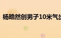杨皓然创男子10米气步枪资格赛奥运会纪录