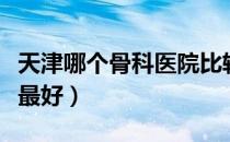 天津哪个骨科医院比较好（天津哪个骨科医院最好）