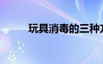 玩具消毒的三种方法（玩具消毒）