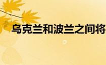 乌克兰和波兰之间将出现一个新的检查站