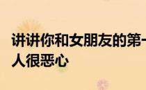 讲讲你和女朋友的第一次感受会不会觉得其他人很恶心