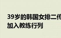 39岁的韩国女排二传名将李晓熙宣布退役将加入教练行列