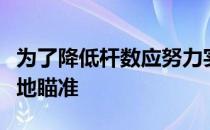 为了降低杆数应努力实现扎实触球并尽量保守地瞄准