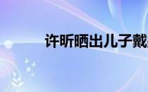 许昕晒出儿子戴墨镜的可爱照片