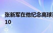 张新军在他纪念高球赛的首秀上决赛轮获得T10