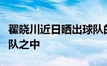 翟晓川近日晒出球队的合影林书豪出现在了球队之中