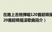 在路上吉他弹唱120首超级摇滚歌曲（关于在路上吉他弹唱120首超级摇滚歌曲简介）