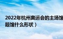 2022年杭州奥运会的主场馆像什么（2022年杭州奥运会主题馆什么形状）