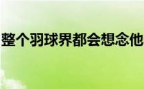 整个羽球界都会想念他希望他不会离开羽球界