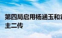 第四局启用杨涵玉和袁心玥搭档副攻姚迪出任主二传