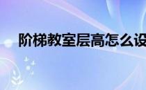 阶梯教室层高怎么设置（阶梯教室层高）