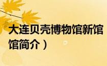 大连贝壳博物馆新馆（关于大连贝壳博物馆新馆简介）