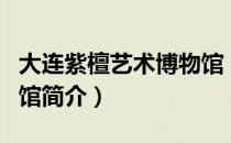 大连紫檀艺术博物馆（关于大连紫檀艺术博物馆简介）