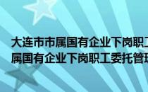 大连市市属国有企业下岗职工委托管理办法（关于大连市市属国有企业下岗职工委托管理办法简介）