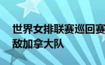 世界女排联赛巡回赛第五轮女排爆冷2比3不敌加拿大队