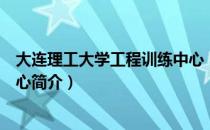 大连理工大学工程训练中心（关于大连理工大学工程训练中心简介）