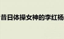 昔日体操女神的李红杨不逊色于娱乐圈女明星