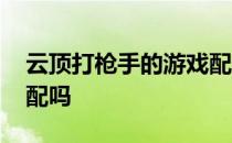 云顶打枪手的游戏配什么 -云顶的6魔游戏匹配吗 