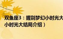 双鱼座3：握别梦幻小时光大结局（关于双鱼座3：握别梦幻小时光大结局介绍）