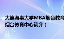 大连海事大学MBA烟台教育中心（关于大连海事大学MBA烟台教育中心简介）