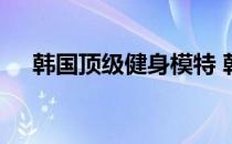 韩国顶级健身模特 韩国最有肌肉的男人