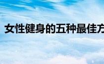 女性健身的五种最佳方法 这样做对女性更好